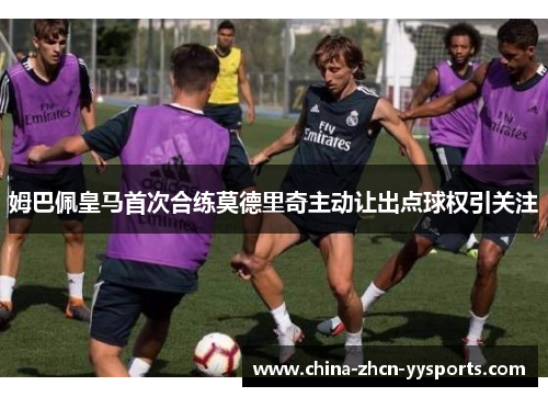 姆巴佩皇马首次合练莫德里奇主动让出点球权引关注