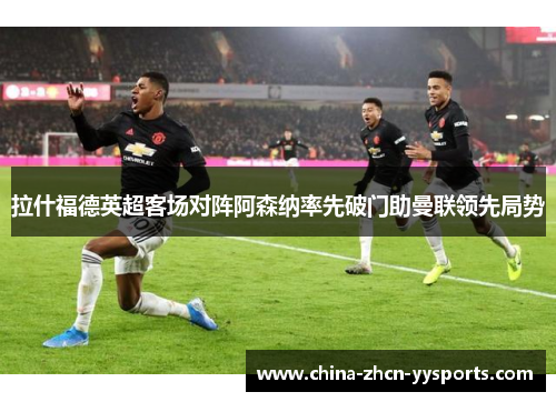 拉什福德英超客场对阵阿森纳率先破门助曼联领先局势